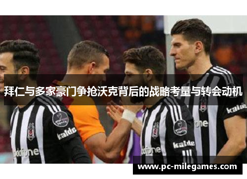 拜仁与多家豪门争抢沃克背后的战略考量与转会动机
