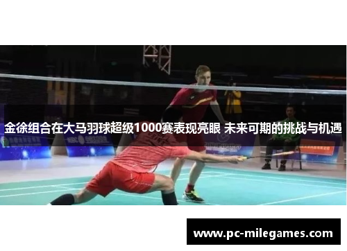 金徐组合在大马羽球超级1000赛表现亮眼 未来可期的挑战与机遇